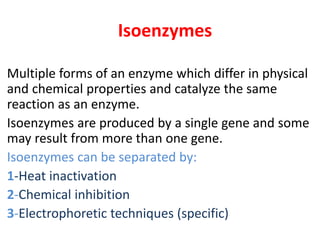 Isoenzymes
Multiple forms of an enzyme which differ in physical
and chemical properties and catalyze the same
reaction as an enzyme.
Isoenzymes are produced by a single gene and some
may result from more than one gene.
Isoenzymes can be separated by:
1-Heat inactivation
2-Chemical inhibition
3-Electrophoretic techniques (specific)
 