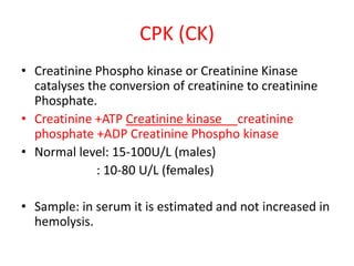 CPK (CK)
• Creatinine Phospho kinase or Creatinine Kinase
catalyses the conversion of creatinine to creatinine
Phosphate.
• Creatinine +ATP Creatinine kinase creatinine
phosphate +ADP Creatinine Phospho kinase
• Normal level: 15-100U/L (males)
: 10-80 U/L (females)
• Sample: in serum it is estimated and not increased in
hemolysis.
 