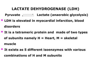 LACTATE DEHYDROGENASE (LDH)
Pyruvate Lactate (anaerobic glycolysis)
 LDH is elevated in myocardial infarction, blood
disorders
 It is a tetrameric protein and made of two types
of subunits namely H = Heart, M = skeletal
muscle
 It exists as 5 different isoenzymes with various
combinations of H and M subunits
 