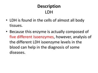 Description
LDH
• LDH is found in the cells of almost all body
tissues.
• Because this enzyme is actually composed of
five different Isoenzymes, however, analysis of
the different LDH isoenzyme levels in the
blood can help in the diagnosis of some
diseases.
 