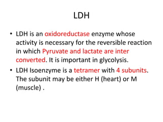 LDH
• LDH is an oxidoreductase enzyme whose
activity is necessary for the reversible reaction
in which Pyruvate and lactate are inter
converted. It is important in glycolysis.
• LDH Isoenzyme is a tetramer with 4 subunits.
The subunit may be either H (heart) or M
(muscle) .
 