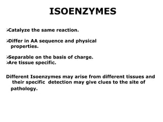 ISOENZYMES

Catalyze the same reaction.

Differ in AA sequence and physical
properties.

Separable on the basis of charge.

Are tissue specific.
Different Isoenzymes may arise from different tissues and
their specific detection may give clues to the site of
pathology.
 