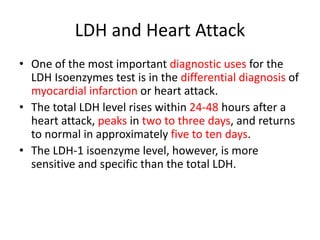 LDH and Heart Attack
• One of the most important diagnostic uses for the
LDH Isoenzymes test is in the differential diagnosis of
myocardial infarction or heart attack.
• The total LDH level rises within 24-48 hours after a
heart attack, peaks in two to three days, and returns
to normal in approximately five to ten days.
• The LDH-1 isoenzyme level, however, is more
sensitive and specific than the total LDH.
 