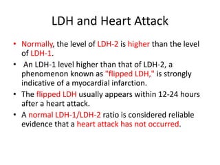 LDH and Heart Attack
• Normally, the level of LDH-2 is higher than the level
of LDH-1.
• An LDH-1 level higher than that of LDH-2, a
phenomenon known as "flipped LDH," is strongly
indicative of a myocardial infarction.
• The flipped LDH usually appears within 12-24 hours
after a heart attack.
• A normal LDH-1/LDH-2 ratio is considered reliable
evidence that a heart attack has not occurred.
 