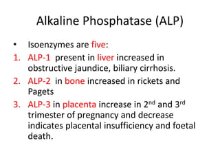 Alkaline Phosphatase (ALP)
• Isoenzymes are five:
1. ALP-1 present in liver increased in
obstructive jaundice, biliary cirrhosis.
2. ALP-2 in bone increased in rickets and
Pagets
3. ALP-3 in placenta increase in 2nd and 3rd
trimester of pregnancy and decrease
indicates placental insufficiency and foetal
death.
 