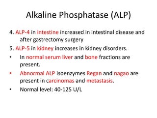 Alkaline Phosphatase (ALP)
4. ALP-4 in intestine increased in intestinal disease and
after gastrectomy surgery
5. ALP-5 in kidney increases in kidney disorders.
• In normal serum liver and bone fractions are
present.
• Abnormal ALP Isoenzymes Regan and nagao are
present in carcinomas and metastasis.
• Normal level: 40-125 U/L
 