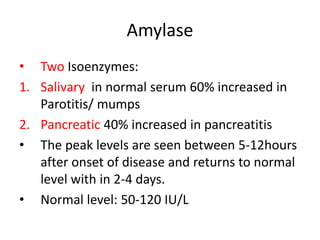 Amylase
• Two Isoenzymes:
1. Salivary in normal serum 60% increased in
Parotitis/ mumps
2. Pancreatic 40% increased in pancreatitis
• The peak levels are seen between 5-12hours
after onset of disease and returns to normal
level with in 2-4 days.
• Normal level: 50-120 IU/L
 
