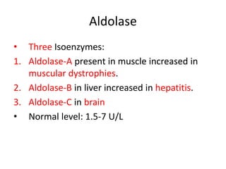 Aldolase
• Three Isoenzymes:
1. Aldolase-A present in muscle increased in
muscular dystrophies.
2. Aldolase-B in liver increased in hepatitis.
3. Aldolase-C in brain
• Normal level: 1.5-7 U/L
 