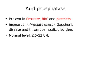 Acid phosphatase
• Present in Prostate, RBC and platelets.
• Increased in Prostate cancer, Gaucher’s
disease and thromboembolic disorders
• Normal level: 2.5-12 U/L
 