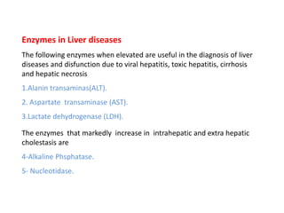 Enzymes in Liver diseases
The following enzymes when elevated are useful in the diagnosis of liver
diseases and disfunction due to viral hepatitis, toxic hepatitis, cirrhosis
and hepatic necrosis
1.Alanin transaminas(ALT).
2. Aspartate transaminase (AST).
3.Lactate dehydrogenase (LDH).
The enzymes that markedly increase in intrahepatic and extra hepatic
cholestasis are
4-Alkaline Phsphatase.
5- Nucleotidase.
 