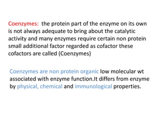 Coenzymes: the protein part of the enzyme on its own
is not always adequate to bring about the catalytic
activity and many enzymes require certain non protein
small additional factor regarded as cofactor these
cofactors are called (Coenzymes)
Coenzymes are non protein organic low molecular wt
associated with enzyme function.It differs from enzyme
by physical, chemical and immunological properties.
 