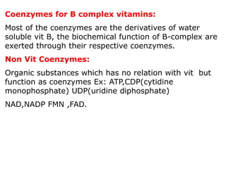 Coenzymes for B complex vitamins:
Most of the coenzymes are the derivatives of water
soluble vit B, the biochemical function of B-complex are
exerted through their respective coenzymes.
Non Vit Coenzymes:
Organic substances which has no relation with vit but
function as coenzymes Ex: ATP,CDP(cytidine
monophosphate) UDP(uridine diphosphate)
NAD,NADP FMN ,FAD.
 