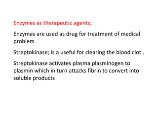 Enzymes as therapeutic agents;
Enzymes are used as drug for treatment of medical
problem
Streptokinase; is a useful for clearing the blood clot .
Streptokinase activates plasma plasminogen to
plasmin which in turn attacks fibrin to convert into
soluble products
 