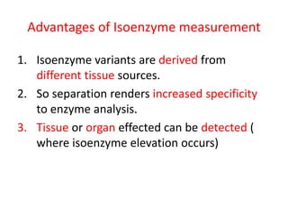 Advantages of Isoenzyme measurement
1. Isoenzyme variants are derived from
different tissue sources.
2. So separation renders increased specificity
to enzyme analysis.
3. Tissue or organ effected can be detected (
where isoenzyme elevation occurs)
 