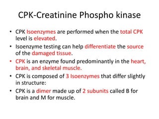 CPK-Creatinine Phospho kinase
• CPK Isoenzymes are performed when the total CPK
level is elevated.
• Isoenzyme testing can help differentiate the source
of the damaged tissue.
• CPK is an enzyme found predominantly in the heart,
brain, and skeletal muscle.
• CPK is composed of 3 Isoenzymes that differ slightly
in structure:
• CPK is a dimer made up of 2 subunits called B for
brain and M for muscle.
 