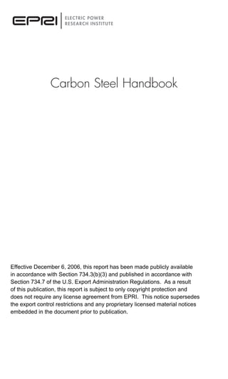 Carbon Steel Handbook
Effective December 6, 2006, this report has been made publicly available
in accordance with Section 734.3(b)(3) and published in accordance with
Section 734.7 of the U.S. Export Administration Regulations. As a result
of this publication, this report is subject to only copyright protection and
does not require any license agreement from EPRI. This notice supersedes
the export control restrictions and any proprietary licensed material notices
embedded in the document prior to publication.
 