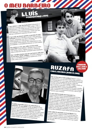 44 SALERM COSMETICS MAGAZINE
A que obedece o auge das barbearias? Ciclicamente as
tendências e as modas repetem-se. Volta o antigo, e hoje, a
moda old school o retro chega com mais força do que nunca e
é tendência. E é aí que a barbearia desempenha um papel
muito importante. É preciso aproveitar e manter esse auge
para que a barbearia se mantenha viva para sempre.
O que pede um homem quando se aproxima de uma
barbearia? Serviços específicos, atenção e trato masculino,
elegante, profissional e que falem a sua língua. Hoje em dia o
homem identificou-se como homem e tem uma
personalidade estética definida. Nós compreendemos essa
personalidade e contemplamo-la fielmente no nosso trabalho.
Em relação ao corte, que estilos teremos nesta
temporada? Cortes definidos e apurados, desconectados
entre secções, barbas e bigodes frondosos, misturas de
estilos de diferentes décadas e penteados muito trabalhados.
Que conselhos dariam para que um homem cuide bem
da sua barba, bigode, patilhas...? Lavá-los e hidratá-los e,
claro, ir a um barbeiro de confiança regularmente. Deste
modo, estará sempre fantástico.
O público masculino parece ter redescoberto as
barbearias. Na sua opinião, a que se deve? É verdade
que há uns anos as barbearias não passavam pelo seu melhor
momento, até subvalorizando a imagem do profissional
barbeiro. Agora está na moda ir à barbearia, esse sabor vintage
com locais de qualidade, gostamos disso! Nos nossos salões
atuais, tenta-se gerar esse ambiente de qualidade e atualidade
embora integrando esse toque de espelhos, cadeirões e
cuidados detalhes que sempre nos acompanharam.
Que serviços são os mais pedidos? Barbear e cortar o
cabelo passaram a ser um serviço habitual. Mas o homem vem
às barbearias para ter o seu espaço, uma experiência sensorial,
leva o grooming, uma palavra que agrupa e define três
conceitos: um corte de cabelo refinado, o cuidado e estado em
que se encontra a nossa pele e, por último, patilhas,
sobrancelhas, bigode ou barba. Acompanhado pelos conselhos
sempre profissionais sobre novidades em cosmética, tratamento
capilar e produtos de acabamento de penteado, cada vez mais
frequentes entre os homens.
E o que estará na moda esta temporada? Este
outono-inverno a tendência mais generalizada serão as nucas
polidas e refinadas, embora sem serem demasiado curtas, com
parietais mais cheios. Também se usará os grandes volumes e
tupés na zona superior da cabeça, utilizando produtos de fixação
forte para dominar o cabelo com firmeza. Em cabelos médios,
dominam as ondas e os caracóis, cabelos soltos, com toques de
produtos de acabamento suaves. Menção à parte, têm as barbas
compridas e densas, bigodes imperiais com pontas para cima,
patilhas a meia orelha para masculinizar as feições e, claro,
sobrancelhas trabalhadas na parte inferior para dar luz ao olhar.Como cuidar de uma barba ou de um bigode? É tão
importante como o cuidado do cabelo. É preciso lavar com
champôs específicos, pentear e secar. Depois deste hábito é
necessário suavizar os pelos da mesma e hidratar a pele que
esconde com algum óleo para barbas, como os que contêm
óleo de jojoba.
44 SALERM COSMETICS MAGAZINE
PERRUQUERS (LLEIDA)LLUÍS
O MEU BARBEIRO
CABELEIREIROS (BARCELONA)
RUZAFA
CRIADOR
DOS LOOKS
SALERM
 