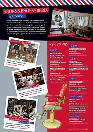 SALERM COSMETICS MAGAZINE 47
+ barbershops
LA BARBEARIA DE
GRÀCIA (BARCELONA)
Torrent de l’Olla, 198
www.labarberia.net
EDDYPATRY (BENIDORM)
Sant Antoni, 3
www.eddypatry.es
LA BARBERÍA DE IVÁN
(MADRID)
José Abascal, 35
www.barberiadeivan.com
MALAYERBA (MADRID)
Plaza Dos de Mayo, 3
www.barberiamalayerba.es
Holanda
NEWYORK BARBER SHOP
(ROTERDÃO)
Koninginnenhoofd, 1
www.newyorkbarbershop.nl
Itália
BULLFROG (MILÃO)
Via Thaon de Revel, 3
www.bullfrogbarbershop.it
ANTICA BARBIERIA PEPPINO
(ROMA)
Via della Vite, 33
www.anticabarberia.it
México
BARBERIA CAPITAL (DF)
Monterrey, 118
www.barberiacapital.mx
LA BARBERÍA (VERACRUZ)
Av. Palmeras, 163
www.labarberiamexico.com
JOE’S BARBERSHOP
(CHICAGO)
2641 W. Fullerton Ave. www.
joesbarbershopchicago.com
SHARPS (NOVA IORQUE)
119 W 56th St Manhattan
www.sharpsbarbers.com
PANKHURST (LONDRES)
10 Newburgh Street
www.pankhurstlondon.comEsta empresa de luxo, com várias sedes no
Canadá, descreve-se como “um Palace” do
melhor barbear. www.manesociety.com
Mane Society Salon&Gentlemen’s QuartersBolton (Canadá)
Espanha
Estados Unidos
Reino Unido
ANDR&S.ENOBARBERIA
Barcelona
Andrea Varini e Karima Sorrenino, um casal de italianos
sediados em Barcelona, são os criadores deste curioso local
que oferece a possibilidade de degustar e comprar grandes
vinhos enquanto desfruta dos seus tratamentos. Acabam
de estrear um segundo local, o 109 (Mare de Déu del Pilar,
15, também em Barcelona), uma barbearia combinada com
salão de tatuagens e galeria de arte. Colomines, 6. Barcelona.
Uma barbearia de toda a vida que
oferece um barbear tradicional.
Carranza, 21 (Madrid)
Barbería San Bernardo
Madrid
Aqui perfilam-se as barbas e bigodes dos
famosos de Hollywood. Brad Pitt figura entre
a sua clientela. www.baxterfinley.com
Baxter FinleyLos Angeles
www.facebook.com/AndresEnobarberia
 