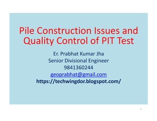 Pile Construction Issues and
Quality Control of PIT Test
Er. Prabhat Kumar Jha
Senior Divisional Engineer
Senior Divisional Engineer
9841360244
geoprabhat@gmail.com
https://techwingdor.blogspot.com/
3
 
