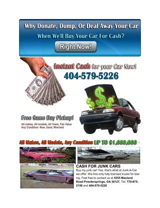 CASH FOR JUNK CARS
Buy my junk car! Yes, that's what at Junk-A-Car
we offer. We hire only fully licensed trucks for tow-
ing. Feel free to contact us at 5255 Macland
Road Powdersprings, GA 30127, Tel: 770-875-
2156 and 404-579-5226
 