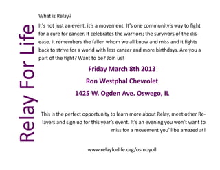What is Relay?
             It’s not just an event, it’s a movement. It’s one community’s way to fight
Relay For Life
             for a cure for cancer. It celebrates the warriors; the survivors of the dis-
             ease. It remembers the fallen whom we all know and miss and it fights
             back to strive for a world with less cancer and more birthdays. Are you a
             part of the fight? Want to be? Join us!

                                      Friday March 8th 2013
                                     Ron Westphal Chevrolet
                                1425 W. Ogden Ave. Oswego, IL

                 This is the perfect opportunity to learn more about Relay, meet other Re-
                 layers and sign up for this year’s event. It’s an evening you won’t want to
                                                  miss for a movement you’ll be amazed at!


                                      www.relayforlife.org/osmoyoil
 