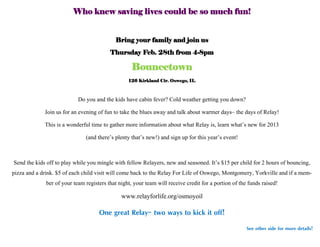 Who knew saving lives could be so much fun!


                                            Bring your family and join us
                                         Thursday Feb. 28th from 4-8pm

                                                   Bouncetown
                                                 126 Kirkland Cir. Oswego, IL



                            Do you and the kids have cabin fever? Cold weather getting you down?
             Join us for an evening of fun to take the blues away and talk about warmer days– the days of Relay!
             This is a wonderful time to gather more information about what Relay is, learn what’s new for 2013
                               (and there’s plenty that’s new!) and sign up for this year’s event!


 Send the kids off to play while you mingle with fellow Relayers, new and seasoned. It’s $15 per child for 2 hours of bouncing,
pizza and a drink. $5 of each child visit will come back to the Relay For Life of Oswego, Montgomery, Yorkville and if a mem-
               ber of your team registers that night, your team will receive credit for a portion of the funds raised!
                                              www.relayforlife.org/osmoyoil

                                    One great Relay– two ways to kick it off!
                                                                                                     See other side for more details!
 
