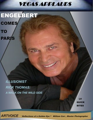 11

            VEGAS APPLAUDS
                               VEGAS APPLAUDS
ENGELBERT
COMES
TO
PARIS




                 Height   of   Romance


     ILLUSIONIST
     RICK THOMAS:
     A WALK ON THE WILD SIDE

                                                                         LV
                                                                       QUICK
                                                                       BITES



ARTVOICE      “ Reflections of a Golden Eye “   William Carr , Master Photographer
 