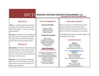 SPCD               SHERIDAN PARTNERS CORPORATE DEVELOPMENT, LLC
                                                                                   - ADVISORS TO THE FOOD INDUSTRY -



               Who we are                         Our core competences                         What makes us different


SPCD is a consulting organization dedicated          Corporate Strategy            With over 100 years of combined hands-on food

to growing and enhancing businesses in the                                         industry experience SPCD has built a strong
                                                       Mission / Vision
global food industry - in consumer products                                        network of investors and trade contacts that has
                                                      Shareholder Value
and ingredients.                                      Strategic Planning           become one of the most extensive in the industry.
                                                       Market Research

Our team is composed of food, confectionery                                        “SPCD delivers know-how and strategic insights that
                                                     Mergers & Acquisition
and dairy products industry executives who                                         only experience can define”.

have spent their entire careers developing               M&A Strategy
                                                     Acquisition Screening                       Contact Information
solutions for the most challenging issues.          Private Equity Investors
                                                    Strategic Due Diligence                              Al Bono
               What we do                              Merger Integration                           Managing Partner
                                                          Divestitures                            Office: 773-862-4965
                                                                                                   Cell: 773-771-0359
We partner with clients to develop thorough           Sales & Marketing                        abono@sheridanpartners.net
business strategies. Some business consult-         (Trade Class Solutions)
                                                                                            GO to: www.sheridanpartners.net
ants work from a one size fits-all approach.                                                            Kevin Cain
                                                 Markets to all Classes of Trade
                                                                                                           Partner
We don’t. We customize our services and de-           National Sales Force
                                                                                                Trade Class Solutions CEO
                                                Consumer Products/Confections                      Office: 781-938-0003
liverables to what you need.
                                                Private Label/Snack/Ingredients                     Cell: 617-966-7061
                                                       Customer Insights                    Kevin.cain@tradeclasssolutions.com
We draw on our extensive knowledge and                Marketing Consulting
                                                         Brand Strategy                                Wyn Jones
experience in the food industry, providing a
                                                    New Product Generation                                Partner
wide range of services and solutions for our          Trade Show Support                          Office: 781-273-2367
                                                                                                   Cell: 781-883-9582
clients around the world.                                                                      wjones@sheridanpartners.net
 