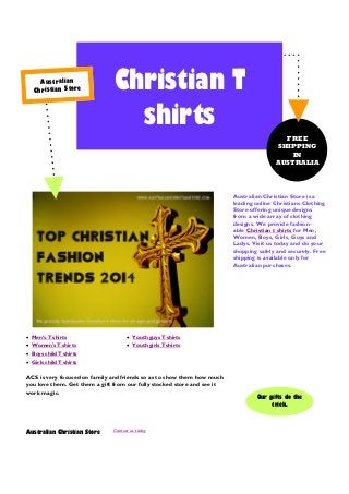 Au st ra lia n
Ch ris tia n St or e

Christian T
shirts
FREE
SHIPPING
IN
AUSTRALIA

Australian Christian Store is a
leading online Christians Clothing
Store offering unique designs
from a wide array of clothing
designs. We provide fashionable Christian t shirts for Men,
Women, Boys, Girls, Guys and
Ladys. Visit us today and do your
shopping safely and securely. Free
shipping is available only for
Australian purchases.

 Men’s T shirts

 Youth guys T shirts

 Women's T shirts

 Youth girls T shirts

 Boys child T shirts
 Girls child T shirts

ACS is very focused on family and friends so as to show them how much
you love them. Get them a gift from our fully stocked store and see it
work magic.

Australian Christian Store

Contact us today

Our gifts do the
trick.

 