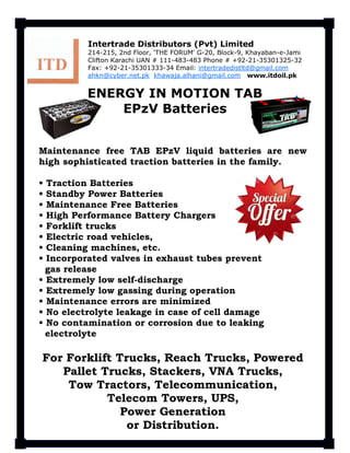 Maintenance free TAB EPzV liquid batteries are new
high sophisticated traction batteries in the family.
• Traction Batteries
• Standby Power Batteries
• Maintenance Free Batteries
• High Performance Battery Chargers
• Forklift trucks
• Electric road vehicles,
• Cleaning machines, etc.
• Incorporated valves in exhaust tubes prevent
gas release
• Extremely low self-discharge
• Extremely low gassing during operation
• Maintenance errors are minimized
• No electrolyte leakage in case of cell damage
• No contamination or corrosion due to leaking
electrolyte
For Forklift Trucks, Reach Trucks, Powered
Pallet Trucks, Stackers, VNA Trucks,
Tow Tractors, Telecommunication,
Telecom Towers, UPS,
Power Generation
or Distribution.
Intertrade Distributors (Pvt) Limited
214-215, 2nd Floor, 'THE FORUM' G-20, Block-9, Khayaban-e-Jami
Clifton Karachi UAN # 111-483-483 Phone # +92-21-35301325-32
Fax: +92-21-35301333-34 Email: intertradedistltd@gmail.com
ahkn@cyber.net.pk khawaja.alhani@gmail.com www.itdoil.pk
ENERGY IN MOTION TAB
EPzV Batteries
 