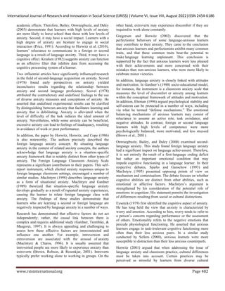 International Journal of Research and Innovation in Social Science (IJRISS) |Volume VI, Issue VIII, August 2022|ISSN 2454-6186
www.rsisinternational.org Page 402
academic effects. Therefore, Bailey, Onwnegbuzie, and Daley
(2003) demonstrate that learners with high levels of anxiety
are more likely to leave school than those with low levels of
anxiety. Second, it may have a social impact. Learners with a
high degree of anxiety are hesitant to engage in social
interaction (Price, 1991). According to Horwitz et al. (2010),
learners’ reluctance to communicate in a foreign or second
language is a result of language anxiety. Third, it may have a
cognitive effect. Krashen (1982) suggests anxiety can function
as an affective filter that inhibits data from accessing the
cognitive processing system of a learner.
Two influential articles have significantly influenced research
in the field of second-language acquisition on anxiety. Scovel
(1978) found early perspectives on anxiety yielded
inconclusive results regarding the relationship between
anxiety and second language proficiency. Scovel (1978)
attributed the contradictory and undefined findings to the use
of diverse anxiety measures and conceptions of anxiety. He
asserted that undefined experimental results can be clarified
by distinguishing between anxiety that facilitates learning and
anxiety that is debilitating. Anxiety is alleviated when the
level of difficulty of the task induces the ideal amount of
anxiety. Nevertheless, while some anxiety can be beneficial,
excessive anxiety can lead to feelings of inadequacy, resulting
in avoidance of work or poor performance.
In addition, the paper by Horwitz, Horwitz, and Cope (1986)
is also noteworthy. The authors precisely described the
foreign language anxiety concept. By situating language
anxiety in the context of related anxiety concepts, the authors
acknowledge that language anxiety is a situation-specific
anxiety framework that is notably distinct from other types of
anxiety. The Foreign Language Classroom Anxiety Scale
represents a significant contribution to their papers. This self-
report instrument, which elicited anxiety responses unique to
foreign language classroom settings, encouraged a number of
similar studies. MacIntyre (1998) describes language anxiety
as a form of situational anxiety. MacIntyre and Gardner
(1989) theorized that situation-specific language anxiety
develops gradually as a result of repeated anxiety experiences,
causing the learner to relate foreign language class with
anxiety. The findings of these studies demonstrate that
learners who are learning a second or foreign language are
negatively impacted by language anxiety in a number of ways.
Research has demonstrated that affective factors do not act
independently; rather, the causal link between them is
complex and requires additional study (Gardner, Tremblay, &
Masgoret, 1997). It is always appealing and challenging to
assess how these affective factors are interconnected and
influence one another. For example, introversion and
extroversion are associated with the arousal of anxiety
(MacIntyre & Charos, 1996). It is usually assumed that
introverted people are more likely to experience anxiety than
extroverts (Brown, Robson, & Rosenkjar, 2001). Introverts
typically prefer working alone to working in groups. On the
other hand, extroverts may experience discomfort if they are
required to work alone constantly.
Gregersen and Horwitz (2002) discovered that the
perfectionist behaviors of some language-anxious learners
may contribute to their anxiety. They came to the conclusion
that anxious learners and perfectionists exhibit many common
traits, and that these common traits bear the potential to
make language learning unpleasant. This conclusion is
supported by the fact that anxious learners were less pleased
with their achievements and more concerned with their
mistakes than non-anxious learners, who were more likely to
celebrate minor victories.
In addition, language anxiety is closely linked with attitudes
and motivation. In Gardner’s (1988) socio-educational model,
for instance, the instrument is a classroom anxiety scale that
measures the level of discomfort or anxiety among learners
within the conceptual framework of attitudes and motivation.
In addition, Ehrman (1996) argued psychological stability and
self-esteem can be protected in a number of ways, including
via what he termed “defense mechanisms.” The emotional
balancing mechanisms of anxious learners may consist of
reluctance to assume an active role, task avoidance, and
negative attitudes. In contrast, foreign or second language
learners with high levels of competence were more
psychologically balanced, more motivated, and less stressed
(Brown et al., 2001).
Onwuegbuzie, Bailey, and Daley (2000) examined second-
language anxiety. This study found foreign language anxiety
had a significant impact on language achievement. Therefore,
it is not entirely the result of a first-language coding deficit
but rather an important emotional condition that may
impede cognitive functioning in a language learner. In their
respective debates, Sparks and Ganschow (1993) and
MacIntyre (1995) presented opposing points of view on
mechanism and contextualism. The debate focuses on whether
cognitive abilities are distinct from other abilities, such as
emotional or affective factors. MacIntyre’s argument is
strengthened by his consideration of the potential role of
emotions in cognition. His statement permits the investigation
of differences resulting from social or cultural distinctions.
Eysenck (1979) first identified the cognitive aspect of anxiety.
He has long held the view that anxiety is characterized by
worry and emotion. According to him, worry tends to refer to
a person’s concern regarding performance or the assessment
of others. Emotionality refers to the negative emotions that
precede physiological functioning. He asserted that anxious
learners engage in task-irrelevant cognitive functioning more
often than their less anxious peers. In a similar study
conducted by Sellers (2000), anxious learners were more
susceptible to distraction than their less anxious counterparts.
Horwitz (2001) argued that when addressing the issue of
language anxiety and classroom practice, cultural differences
must be taken into account. Certain practices may be
perceived as stressful by learners from diverse cultural
 