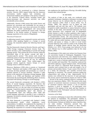 International Journal of Research and Innovation in Social Science (IJRISS) |Volume VI, Issue VIII, August 2022|ISSN 2454-6186
www.rsisinternational.org Page 403
backgrounds who are accustomed to a distinct classroom
structure. Horwitz (2001) argued further that the classroom
environment, teacher support, task orientation, and
instructional emphasis all contribute to the anxiety of learners
in the classroom. Cultural effects, including teacher and
learner stereotypes and classroom activities, can differ
considerably across cultures.
Additionally, Horwitz (1986) asserts that certain factors and
practices are convenient and comfortable for one group of
learners, while they may cause stress and anxiety for another
group. Due to certain psychological and socio-cultural
disparities, the author conducted the current study. This will
contribute to the limited number of literature in foreign
language acquisition in the context of Bangladesh.
Theoretical Framework
In addressing research issues connected to anxiety and anxiety
variables while speaking English as a foreign or second
language, the researcher explores the following theories and
models:
The first framework is based on Horwitz, Horwitz, and Cope’s
(1986) Foreign Language Classroom Anxiety Scale. The
authors develop a clear understanding of second and foreign
language anxiety. They position the level of anxiety within the
interrelated ideas of the anxiety concept and label it
“situation-specific anxiety.” This anxiety scale reveals the
underlying causes of anxiety in the foreign or second language
classroom. Furthermore, it paves the way for influential
studies of a similar nature. These studies suggest that
language anxiety negatively impacts foreign or second
language classes in different situations.
Moreover, MacIntyre (1998) refers to anxiety as “situational
anxiety.” MacIntyre and Gardner (1989) argue that this type
of anxiety develops gradually and persistently as a result of
repeated exposure to anxious situations. Therefore, it adds
anxiety to the experience of learning a foreign language. Both
Horwitz et al. (1986) and MacIntyre and Gardner (1989)
demonstrate the psychologically debilitating effects of anxiety
associated with learning a foreign or second language.
The second framework corresponds with Krashen’s (1982)
theory of second language acquisition. He theorizes that
language acquisition is not a conscious process but rather a
subconscious one, as is the case when we all learn our native
language. Acquisition requires exposure to language. Krashen
terms this “comprehensible input.” His theories of
“comprehensible input” and “affective filter” imply that
second language acquisition is possible if one is exposed to
languages, has positive attitudes toward the language, and has
little or no anxiety.
The third framework is associated with Gardner’s (1988)
socio-educational model, which emphasizes social
connectedness. In addition, he emphasized the importance of
psychological identification with culturally diverse groups.
Regarding the acquisition of a second or foreign language, he
also emphasizes the significance of having a favorable feeling
towards other cultural groups.
III. METHOD
The analysis of data in this study was conducted using
qualitative techniques. Qualitative techniques investigate how
human behavior can be defined within the context of the
social structures within which it occurs (Flick, Von, &
Steinke, 2004). The objective was to figure out what
participants said and why they said it. The methods were
designed to enable respondents to express themselves without
restraint. In this study, semi-structured interviews and focus
group discussions were conducted with 39 Bangladeshi
tertiary learners in order to collect qualitative data to gain a
deeper understanding of the factors that contribute to speaking
or communication anxiety. The semi-structured interviews
used in this qualitative study (Rosalind & Janet, 2013) to track
all verbal and non-verbal reactions, such as instant feelings,
comfort, and pauses or silence, in order to reveal instant
personal behaviors that could be useful in the resulting data
analysis of multiple themes derived from the discussion
(Ritchie et al., 2013). Focus groups were believed to be the
most efficient way to collect qualitative data for this study
(Patton, 2002).
The participants of this study were tertiary-level learners from
two universities located in Chattogram, Bangladesh. Focus
group discussion and interviews were adopted because they
were believed to be the most effective methods for acquiring
insight into a variety of intricate underlying issues. Interviews
were recorded and transcribed. The researcher analyzed the
data before applying a logical method to them. All transcribed
data were stored in a Microsoft Word document, and the
researcher used a printed form to code and compile a list of
primary and secondary themes. To get a sense of the interview
as a whole, the transcripts were carefully reviewed from
beginning to conclusion. The research questions guided the
categorization and coding of data. Approximately 20–25
minutes were allotted for the interview of each participant.
The anxiety sources mentioned by learners are listed in Table
1. Several of the entries contained reflective commentary on
their own experiences (Bailey, 1983). The entries in this study
centered on emotional classroom occurrences that prompted
an emotional response from learners. A list of interview
questions is given in Appendix A. All participants were
informed of the purpose of the study and their freedom to
withdraw at any time. Participants’ personal information was
not collected or stored.
Limitation of the Study
It is extremely challenging to ensure that collected data reflect
the opinions of respondents. The participants’ inability to
express themselves precisely can lead to misinterpretation of
the information. Humans are fallible by nature; therefore, they
can make mistakes. Exhaustion, personal bias, and
interpretation errors can all contribute to these mistakes
during focus group discussion and even in the interviews.
 