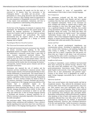 International Journal of Research and Innovation in Social Science (IJRISS) |Volume VI, Issue VIII, August 2022|ISSN 2454-6186
www.rsisinternational.org Page 404
Due to time constraints, the sample size for this study is
restricted to 39 learners from two universities in the
Chattogram district – one public and one private – who
participated in a focus group discussion and semi-structured
interviews. However, these findings cannot be generalized to
the entire population of Bangladeshi university EFL learners.
It may require more participants, institutions, and time to
obtain a comprehensive understanding of the phenomenon.
IV. RESULTS
On the basis of the frequency of comments in responses from
participants, the identified barriers that caused anxiety and
affected the language proficiency of Bangladeshi EFL
tertiary-level learners could be categorized into two primary
themes: psychological and socio-cultural. The results
demonstrated how the negative effects of the identified
factors impeded the acquisition of a foreign or second
language such as English.
Psychological Barriers Faced by Learners
The Classroom Environment and Teachers
The rigid and structured classroom environment may intensify
the anxiety associated with speaking. In this study,
Bangladeshi learners of English at the tertiary level reported
that authoritative coursework caused them a great deal of
stress. Learners experienced emotional distress. They
continued by stating that a teacher with excessive authority
could be cause for concern. Several learners stated, “I do not
feel confident and at ease if the English classroom is strict and
conventional and the teacher does not encourage the learners.”
Consequently, learners became passive listeners and did not
participate in the lesson.
Participants also reported the role of teachers and the
classroom activities contributed to classroom anxiety. Some
of their teachers directly criticized and ridiculed them in class,
whether deliberately or unconsciously. This caused learners to
experience anxiety. Many teachers question and compare the
cognitive capabilities of their learners frequently. Respondents
reported, “At times, teachers compare my talents to those of
my proactive classmates; I become frustrated and anxious.”
These comparisons of the language processing abilities of the
learners had a substantial impact on the
academic environment. Consequently, they were always
apprehensive about presenting their ideas or views in class.
Literally, language production became stalled. As they added,
“We want a classroom environment in which we can talk
freely and without fear, so that our foreign language learning
is facilitated and becomes a pleasant experience for us.
Effective learning is practically impossible in the absence of a
favorable atmosphere.”
One participant added, “Being positively acknowledged by
teachers fosters satisfaction and confidence. I have a positive
attitude regarding errors and worry since I now view them as a
regular feature of the language-learning process.” She seemed
to have developed in terms of responsibility and
understanding of what it takes to learn a foreign language.
Peer Comparison
The participants evaluated and felt their friends and
classmates spoke English more fluently and had a greater
vocabulary than they had, and this disparity concerned them.
One respondent commented, “Some of my classmates are
more confident and willing to respond when a teacher asks
about something in class since they speak fluently.” There
was a significant disparity in skills. Therefore, they avoided
giving presentations, participating in group discussions, and
potentially taking oral exams. “I’m afraid that others will
laugh at me and assume my English is poor,” they continued,
“particularly because many of my peers are outstanding
speakers.” Due to their inadequate English language skills, the
majority of learners feared being judged by their classmates
and friends, both within and outside of the classroom.
Anxiety and Fear
One of the reported psychological impediments was
communication anxiety. According to respondents, they felt
more worried while listening to and speaking English than
when writing or reading it. They responded, “When the
teacher asks me to speak, I experience fear and anxiety; my
throat dries up; I begin to look about; I get self-conscious,
assuming that the entire world is watching me or listening to
me.” Consequently, they became increasingly agitated.
Insufficient Self-esteem
According to respondents, a poor confidence level prevented
them from conveying the desired message. However, they
were fully aware that confidence was a key component of
good communication. Interviewees noted, “When I cannot
speak English words correctly, I lose confidence and am quite
anxious due to poor pronunciation and grammar usage.”
Learners at the tertiary level in Bangladesh are unable to
speak foreign languages successfully due to a lack of self-
confidence.
Inferiority Syndrome
There were several learners who learned quickly and had an
exceptional memory. They achieved the anticipated success
with less effort. Some of them were quick learners; some were
not. Slow learners must exert significantly more effort to
acquire a foreign or second language. Many of them suffered
from inferiority complexes because they believed their peers
to be significantly more intelligent, agile, and highly skilled.
Participants confirmed they experienced inferiority complexes
when speaking in front of peers with superior skills. Several
respondents indicated they were fully aware of the fact that
quick cognitive response was the linchpin of demonstrable
language proficiency. However, they considered themselves
to be slow and reported that, “unlike my proactive classmates,
I am slow to respond. It takes me a long time to produce
 