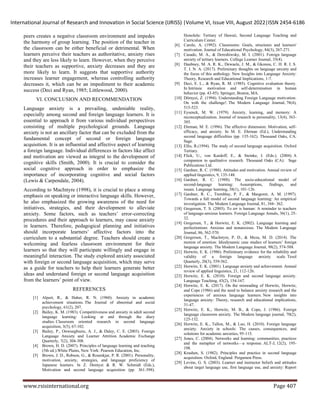 International Journal of Research and Innovation in Social Science (IJRISS) |Volume VI, Issue VIII, August 2022|ISSN 2454-6186
www.rsisinternational.org Page 407
peers creates a negative classroom environment and impedes
the harmony of group learning. The position of the teacher in
the classroom can be either beneficial or detrimental. When
learners perceive their teachers as authoritative, anxiety rises
and they are less likely to learn. However, when they perceive
their teachers as supportive, anxiety decreases and they are
more likely to learn. It suggests that supportive authority
increases learner engagement, whereas controlling authority
decreases it, which can be an impediment to their academic
success (Deci and Ryan, 1985; Littlewood, 2000).
VI. CONCLUSION AND RECOMMENDATION
Language anxiety is a prevailing, undeniable reality,
especially among second and foreign language learners. It is
essential to approach it from various individual perspectives
consisting of multiple psychological grounds. Language
anxiety is not an ancillary factor that can be excluded from the
fundamental concept of second or foreign language
acquisition. It is an influential and affective aspect of learning
a foreign language. Individual differences in factors like affect
and motivation are viewed as integral to the development of
cognitive skills (Smith, 2000). It is crucial to consider the
social cognitive approach in order to emphasize the
importance of incorporating cognitive and social factors
(Lewis & Carpendale, 2004).
According to MacIntyre (1998), it is crucial to place a strong
emphasis on speaking or interactive language skills. However,
he also emphasized the growing awareness of the need for
initiatives, strategies, and their development to alleviate
anxiety. Some factors, such as teachers’ error-correcting
procedures and their approach to learners, may cause anxiety
in learners. Therefore, pedagogical planning and initiatives
should incorporate learners’ affective factors into the
curriculum to a substantial degree. Teachers should create a
welcoming and fearless classroom environment for their
learners so that they will participate willingly and engage in
meaningful interaction. The study explored anxiety associated
with foreign or second language acquisition, which may serve
as a guide for teachers to help their learners generate better
ideas and understand foreign or second language acquisition
from the learners’ point of view.
REFERENCES
[1] Alpert, R., & Haber, R. N. (1960). Anxiety in academic
achievement situations. The Journal of abnormal and social
psychology, 61(2), 207.
[2] Bailey, K. M. (1983). Competitiveness and anxiety in adult second
language learning: Looking at and through the diary
studies. Classroom oriented research in second language
acquisition, 3(5), 67-102.
[3] Bailey, P., Onwuegbuzie, A. J., & Daley, C. E. (2003). Foreign
Language Anxiety and Learner Attrition. Academic Exchange
Quarterly, 7(2), 304-308.
[4] Brown, H. D. (2007). Principles of language learning and teaching
(5th ed.).White Plains, New York: Pearson Education, Inc.
[5] Brown, J. D., Robson, G., & Rosenkjar, P. R. (2001). Personality,
motivation, anxiety, strategies, and language proficiency of
Japanese learners. In Z. Dornyei & R. W. Schmidt (Eds.),
Motivation and second language acquisition (pp. 361-398).
Honolulu: Tertiary of Hawaii, Second Language Teaching and
Curriculum Center.
[6] Carole, A. (1992). Classrooms: Goals, structures and learners'
motivation. Journal of Educational Psychology, 84(3), 267-271.
[7] Casado, M. A., & Dereshiwsky, M. I. (2001). Foreign language
anxiety of tertiary learners. College Learner Journal, 35(4).
[8] Daubney, M. A. R. K., Dewaele, J. M., & Gkonou, C. H. R. I. S.
T. I. N. A. (2017). Preliminary thoughts on language anxiety and
the focus of this anthology. New Insights into Language Anxiety:
Theory, Research and Educational Implications, 1-7.
[9] Deci, E. L., & Ryan, R. M. (1985). Cognitive evaluation theory.
In Intrinsic motivation and self-determination in human
behavior (pp. 43-85). Springer, Boston, MA.
[10] Dörnyei, Z. (1994). Understanding Foreign Language motivation:
On with the challenge!. The Modern Language Journal, 78(4),
515-523.
[11] Eysenck, M. W. (1979). Anxiety, learning, and memory: A
reconceptualization. Journal of research in personality, 13(4), 363-
385.
[12] Ehrman, M. E. (1996). The affective dimension: Motivation, self-
efficacy, and anxiety. In M. E. Ehrman (Ed.), Understanding
second language difficulties (pp. 135-162). Thousand Oaks, CA:
Sage.
[13] Ellis, R.(1994). The study of second language acquisition. Oxford
Tertiary.
[14] Flick, U., von Kardoff, E., & Steinke, I. (Eds.). (2004). A
companion to qualitative research. Thousand Oaks (CA): Sage
Publications Ltd.
[15] Gardner, R. C. (1988). Attitudes and motivation. Annual review of
applied linguistics, 9, 135-148.
[16] Gardner, R. C. (1988). The socio‐educational model of
second‐language learning: Assumptions, findings, and
issues. Language learning, 38(1), 101-126.
[17] Gardner, R. C., Tremblay, P. F., & Masgoret, A. M. (1997).
Towards a full model of second language learning: An empirical
investigation. The Modern Language Journal, 81, 344- 362.
[18] Gregersen, T. S. (2003). To err is human: A reminder to teachers
of language‐anxious learners. Foreign Language Annals, 36(1), 25-
32.
[19] Gregersen, T., & Horwitz, E. K. (2002). Language learning and
perfectionism: Anxious and nonanxious. The Modern Language
Journal, 86, 562-570.
[20] Gregersen, T., MacIntyre, P. D., & Meza, M. D. (2014). The
motion of emotion: Idiodynamic case studies of learners’ foreign
language anxiety. The Modern Language Journal, 98(2), 574-588.
[21] Horwitz, E. K. (1986). Preliminary evidence for the reliability and
validity of a foreign language anxiety scale. Tesol
Quarterly, 20(3), 559-562.
[22] Horwitz, E. K. (2001). Language anxiety and achievement. Annual
review of applied linguistics, 21, 112-126.
[23] Horwitz, E. K. (2010). Foreign and second language anxiety.
Language Teaching, 43(2), 154-167.
[24] Horwitz, E. K. (2017). On the misreading of Horwitz, Horwitz,
and Cope (1986) and the need to balance anxiety research and the
experiences of anxious language learners. New insights into
language anxiety: Theory, research and educational implications,
31-47.
[25] Horwitz, E. K., Horwitz, M. B., & Cope, J. (1986). Foreign
language classroom anxiety. The Modern language journal, 70(2),
125-132.
[26] Horwitz, E. K., Tallon, M., & Luo, H. (2010). Foreign language
anxiety. Anxiety in schools: The causes, consequences, and
solutions for academic anxieties, 95-115.
[27] Jones, C. (2004). Networks and learning: communities, practices
and the metaphor of networks—a response. ALT-J, 12(2), 195-
198.
[28] Krashen, S. (1982). Principles and practice in second language
acquisition. Oxford, England: Pergamon Press.
[29] Levine, G. S. (2003). Learner and instructor beliefs and attitudes
about target language use, first language use, and anxiety: Report
 