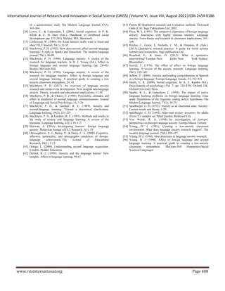 International Journal of Research and Innovation in Social Science (IJRISS) |Volume VI, Issue VIII, August 2022|ISSN 2454-6186
www.rsisinternational.org Page 408
of a questionnaire study. The Modern Language Journal, 87(3),
343-364.
[30] Lewis, C., & Carpendale, J. (2004). Social cognition. In P. K.
Smith & C. H. Hart (Eds.), Handbook of childhood social
development (pp. 375-393). Malden, MA: Blackwell.
[31] Littlewood, W. (2000). Do Asian learners really want to listen and
obey? ELT Journal, 54(1), 31-35.
[32] MacIntyre, P. D. (1995). How does anxiety affect second language
learning? A reply to Sparks and Ganschow. The modern language
journal, 79(1), 90-99.
[33] MacIntyre, P. D. (1998). Language anxiety: A review of the
research for language teachers. In D. J. Young (Ed.), Affect in
foreign language and second language learning (pp. 24-45).
Boston: McGraw-Hill.
[34] MacIntyre, P. D. (1999). Language anxiety: A review of the
research for language teachers. Affect in foreign language and
second language learning: A practical guide to creating a low
anxiety classroom atmosphere, 24, 41.
[35] MacIntyre, P. D. (2017). An overview of language anxiety
research and trends in its development. New insights into language
anxiety: Theory, research and educational implications, 11-30.
[36] MacIntyre, P. D., & Charos, C. (1996). Personality, attitudes, and
affect as predictors of second language communications. Journal
of Language and Social Psychology, 15, 3-26.
[37] MacIntyre, P. D., & Gardner, R. C. (1989). Anxiety and
second‐language learning: Toward a theoretical clarification.
Language learning, 39(2), 251-275.
[38] MacIntyre, P. D., & Gardner, R. C. (1991). Methods and results in
the study of anxiety and language learning: A review of the
literature. Language learning, 41(1), 85-117.
[39] Marwan, A. (2016). Investigating learners’ foreign language
anxiety. Malaysian Journal of ELT Research, 3(1), 19.
[40] Onwuegbuzie, A. J., Bailey, P., & Daley, C. E. (2000). Cognitive,
affective, personality, and demographic predictors of foreign-
language achievement. The Journal of Educational
Research, 94(1), 3-15.
[41] Ortega, L. (2009). Understanding second language acquisition.
London: Hodder Education.
[42] Oxford, R. L. (1999). Anxiety and the language learner: New
insights. Affect in language learning, 58-67.
[43] Patton M. Qualitative research and evaluation methods. Thousand
Oaks (CA): Sage Publications Ltd; 2002.
[44] Price, M. L. (1991). The subjective experience of foreign language
anxiety: Interviews with highly anxious learners. Language
anxiety: From theory and research to classroom implications, 101-
108.
[45] Ritchie, J., Lewis, J., Nicholls, C. M., & Ormston, R. (Eds.).
(2013). Qualitative research practice: A guide for social science
learners and researchers. Sage publication Ltd.
[46] Rosalind, E., & Janet, H. (2013). What is qualitative
interviewing? London–New Delhi–New York–Sydney:
Bloomsbury.
[47] Scovel, T. (1978). The effect of affect on foreign language
learning: A review of the anxiety research. Language learning,
28(1), 129-142.
[48] Sellers, V. (2000). Anxiety and reading comprehension in Spanish
as a foreign language. Foreign Language Annals, 33, 512-521.
[49] Smith, E. R. (2000). Social cognition. In A. E. Kazdin (Ed.),
Encyclopedia of psychology (Vol. 7, pp. 324-329). Oxford, UK:
Oxford University Press.
[50] Sparks, R. L., & Ganschow, L. (1993). The impact of native
language learning problems on foreign language learning: Case
study illustrations of the linguistic coding deficit hypothesis. The
Modern Language Journal, 77(1), 58-74.
[51] Spielberger, C. D. (1972). Anxiety as an emotional state. Anxiety-
Current trends and theory, 3-20.
[52] Spielberger, C. D. (1983). State-trait anxiety inventory for adults
(Form Y): sampler set. Mind Garden, Redwood City.
[53] Von Worde, R. A. (1998). An investigation of learners’
perspectives on foreign language anxiety. George Mason Tertiary.
[54] Young, D. J. (1991). Creating a low‐anxiety classroom
environment: What does language anxiety research suggest?. The
modern language journal, 75(4), 426-437.
[55] Young, D. J. (1994). New directions in language anxiety research.
[56] Young, D. J. (1998). Affect in foreign language and second
language learning: A practical guide to creating a low-anxiety
classroom atmosphere. McGraw-Hill Humanities/Social
Sciences/Languages.
 