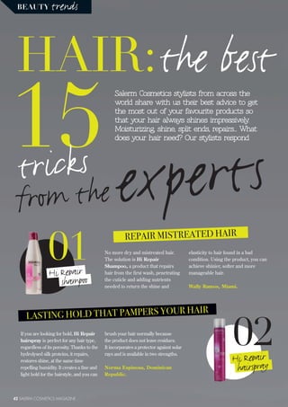 BEAUTY trends
42 SALERM COSMETICS MAGAZINE
15
HAIR:the best
expertstricks
from the
Salerm Cosmetics stylists from across the
world share with us their best advice to get
the most out of your favourite products so
that your hair always shines impressively.
Moisturizing, shine, split ends, repairs... What
does your hair need? Our stylists respond
01Hi Repair
shampoo
02Hi Repair
hairspray
REPAIR MISTREATED HAIR
No more dry and mistreated hair.
The solution is Hi Repair
Shampoo, a product that repairs
hair from the first wash, penetrating
the cuticle and adding nutrients
needed to return the shine and
elasticity to hair found in a bad
condition. Using the product, you can
achieve shinier, softer and more
manageable hair.
Wally Ramos, Miami.
If you are looking for hold, Hi Repair
hairspray is perfect for any hair type,
regardless of its porosity. Thanks to the
hydrolysed silk proteins, it repairs,
restores shine, at the same time
repelling humidity. It creates a fine and
light hold for the hairstyle, and you can
LASTING HOLD THAT PAMPERS YOUR HAIR
brush your hair normally because
the product does not leave residues.
It incorporates a protector against solar
rays and is available in two strengths.
Norma Espinosa, Dominican
Republic.
 