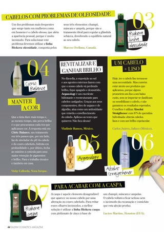44 SALERM COSMETICS MAGAZINE
Um dos problemas mais frequentes
que surge tanto em mulheres como
em homens é o cabelo oleoso, que afeta
a aparência pessoal, porque é muito
incómodo. Para solucionar este
problema devemos utilizar a linha
Biokera oleosidade, composta pelos
seus três elementos: champô,
máscara e ampola, porque são o
tratamento ideal para regular a glândula
sebácea, devolvendo o equilíbrio natural
ao seu cabelo.
Marcos Orellana, Canadá.
CABELOSCOMPROBLEMASDEOLEOSIDADE
03Biokera
linha
A caspa é aquele elemento desagradável
que aparece no nosso cabelo por uma
alteração no couro cabeludo. Para evitar
esses olhares incómodos, a melhor
solução é utilizar a linha Biokera caspa
com piritionato de zinco à base de
um champô, máscara e ampolas.
O cabelo voltará a ficar sedoso sem
o incómodo da escamação e comichão
que esta afeção produz.
Lucien Martins, Houston (EUA).
PARA ACABAR COM A CASPA
07Biokera
caspa
MANTER
A COR
Que a tinta dure mais tempo e,
ao mesmo tempo, não perca brilho
é o que procuramos cada vez que
aplicamos cor. A resposta está em
Citric Balance, um tratamento
em três passos que, por um lado,
faz de nivelador do pH do cabelo
e do couro cabeludo, hidrata em
profundidade e, por último, fecha
ao máximo a cutícula para uma
maior retenção de pigmentos
e brilho. Para o trabalho técnico
e também em casa.
Vicky Callorda, Nova Iorque.
04Citric
Balance
UM CABELO
+ LISO
REVITALIZARE
GANHARBRILHO
No dia-a-dia, a exposição ao sol
e aos agentes externos fazem com
que o nosso cabelo vá perdendo
brilho, fique apagado e desnutrido.
Arganology é um excelente
hidratante e reestruturante para
cabelos castigados. Graças aos seus
componentes, óleo de argano e de
algodão, atua como um antioxidante
que retarda o envelhecimento
do cabelo. Aplica-o as vezes que
quiseres: Não fica oleoso!
Vladimir Ramos, México.
05Arganology
06
Hoje, ter o cabelo liso tornou-se
uma necessidade. Mas convém
estar atento aos produtos que
aplicamos, porque alguns
prometem um liso a um baixo
custo, sem se importar se danificam
ou sensibilizam o cabelo, e não
garantem os resultados esperados.
O melhor é utilizar Absolut
Straigthener com 87% de queratina
hidrolisada: obterás cabelos
lisos e com um brilho espetacular.
Carlos Juárez, Jalisco (México).
Absolut
Straigthener
oleosidade
 