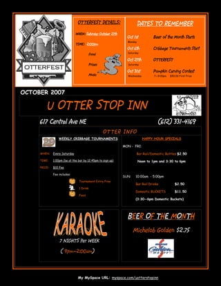 OTTERFEST DETAILS:                      DATES TO REMEMBER
                               WHEN: Saturday October 27th
                                                               Oct 1st          Beer of the Month Starts
                                                               Monday
                               TIME: 2:00pm
                                                               Oct 6th          Cribbage Tournaments Start
                                                               Saturday
                                           Food
                                                               Oct 27th         OTTERFEST
                                           Prizes              Saturday
 OTTERFEST
                                                               Oct 31st         Pumpkin Carving Contest
                                           Music               Wednesday         7—9:00pm   $50.00 First Prize




OCTOBER 2007

          U OTTER STOP INN
     617 Central Ave NE                                                                  331-
                                                                                   (612) 331-4169
                                                    OT TER IN F O
                  WEEKLY CRIBBAGE TOURNAMENTS                              HAPPY HOUR SPECIALS

                                                             MON - FRI:

     WHEN:    Every Saturday                                         Bar Rail/Domestic Bottles $2.50

     TIME:    1:00pm (be at the bar by 12:45pm to sign up)              Noon to 1pm and 3:30 to 6pm
     PRICE:   $10 Fee

              Fee includes:
                                                             SUN:   10:00am - 5:00pm
                                 Tournament Entry Free
                                                                    Bar Rail Drinks            $2.50
                                 1 Drink
                                                                    Domestic BUCKETS           $11.50
                                 Food
                                                                    (3:30—6pm Domestic Buckets)




                                                               BEER OF THE MONTH
                                                                    Michelob Golden $2.75
                   7 NIGHTS Per WEEK

                   ( 9pm—2:00am)




                                My MySpace URL: myspace.com/uotterstopinn