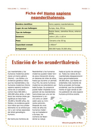 V OLUME    1,   ISSUE   1                                                                      P AGE   3



                     Ficha del Homo sapiens
                        neanderthalensis.
         Nombre científico:                       Homo sapiens neandertalensis.

         Lugar de sus hallazgos:                  Europa, Asia, África.
                                                  Restos óseos, utensilios líticos, enterra-
         Tipo de hallazgo:
                                                  torios.

         Estatura:                                entre 1,55 y 1.65 m

         Peso:                                    Cercano a los 55 kg

         Capacidad craneal:                       1.400cm3.

         Antigüedad                               500.000 hasta 35.000 años .




    Extinción de los neanderthalensis
Los neandertales y los         Neanderthal y los humanos       hasta el punto de extinguir-
humanos modernos perte-        modernos pueden haber teni-     se. Todos los restos de los
necen al mismo género          do poca interacción directa     neandertales desaparecieron
(Homo) . Los fósiles y la      en decenas de miles de años,    hace aproximadamente
evidencia genética indica      hasta que durante un período    28.000 años. Los fósiles ne-
que los neandertales y los     muy frío, los seres humanos     andertales más reciente de
humanos modernos (Homo         modernos se extendieron por     fecha proceden de Europa
sapiens sapiens) evolucio-     toda Europa. Su presencia       occidental, que fue probable-
naron de un ancestro           puede haber impedido la ex-     mente el lugar donde la últi-
común hace 500.000 y           pansión de los neandertales     ma población de esta especie
200.000 años atrás, y habi-    hacia áreas que una vez les     humana primitiva existía.
taron las mismas áreas ge-     favorecieron y sir-
ográficas en Asia hace         vió como un catali-
30,000 a 50,000 años, los      zador para su inmi-
fósiles y la evidencia gené-   nente extinción.
tica indica que muy proba-     Después de unos
blemente no se entrecruza-     miles de años los
ron y son ramas separadas      humanos moder-
del árbol genealógico          nos se trasladaron
humano.                        a Europa, los
                               números de Nean-
De hecho,los hombres de        dertal se redujo

                                                                   Ubicación geográfica de Nean-
 