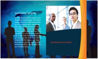 Information Systems
A field that is really similar to In-
formation Technology. The Infor-
mation Systems field responsibil-
ity is to support daily operations
that occur in the business every-
day. This type of job requires a lot
of management and decision mak-
ing skills. In a field where technol-
ogy is the main idea anything can
go wrong at any time. You will be
responsible for taking any major
decisions to get the issue fixed as     INFORMATION SYSTEMS
soon as possible, which calls for a
lot of team work.
 
