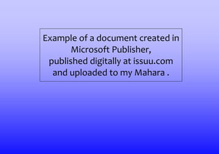 Example of a document created in
       Microsoft Publisher,
 published digitally at issuu.com
  and uploaded to my Mahara .
 