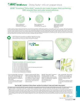 Sticky Note info on paper stock          TM




         All BIC® Ecolutions® Sticky Note™ products are made of paper stock containing
                          100% recycled fiber and water based adhesive.
                                                                                  The percentage is calculated based on paper stock




                              Paper is collected from                                             Paper is reduced to pulp                                                The final result is recycled
                              homes, schools and                                                  and de-inked, then                                                      paper used to make BIC®
                              businesses for recycling (1)                                        converted back into paper (2)                                           Sticky NoteTM Ecolutions®
                                                                                                                                                                          products (3)

(1) (FRA) Le	papier	à	recycler	est	collecté	chez	les	particuliers,	dans	les	écoles	et	les	entreprises	/	(ESP) El papel es recogido en casas, colegios y oficinas para su reciclado / (DEU)	Das Recyclingpapier
stammt aus Haushalten, Schulen und Gewerbe / (ITA) La	carta	proviene	dal	riciclaggio	di	Case,	scuole	e	uffici.	(2)	(FRA) Le	papier	est	désencré,	réduit	en	pâte,	puis	retransformé	en	papier	/	(ESP) El papel
es reducido a pulpa, se elimina la tinta y se vuelve a convertir en papel / (DEU)	Das Recyclingpapier wird in Fasern aufgelöst, entfärbt und wieder zu Papier verarbeitet / (ITA) La	carta	si	riduce	in	pasta	e	
viene	tolto	l’inchiostro	dopodichè	riconvertito	in	carta.	(3)	(FRA) Le	papier	recyclé	est	ensuite	utilisé	pour	fabriquer	des	produits	BIC® Sticky NoteTM Ecolutions® / (ESP) Como resultado final se obtiene papel
de fibra reciclada, utilizado para producir productos BIC® Sticky NoteTM Ecolutions® / (DEU)	Das Endergebnis ist Recyclingpapier, das zur Herstellung von BIC® Sticky NoteTM Ecolutions® Produkten verwendet
wird / (ITA) Il risultato finale è carta riciclata e viene usato per produrre i prodotti BIC® Sticky NoteTM Ecolutions®.



            **	 Add	the	“Mobius	loop”	to	your	artwork	at	no	additional	charge!	Next	to	the	mobius	
  100%           loop,	it	is	required	to	include	the	text	“Recycled	Paper”.	(Mobius	loop	imprint	de-
                 faults to lower left hand corner of your notepad unless otherwise specified.).




                 Products available with recycled paper:
                     50 mm x 75 mm Adhesive Notepads
                     68 mm x 75 mm Adhesive Notepads
                     75 mm x 75 mm Adhesive Notepads*
                     101 mm x 75 mm Adhesive Notepads (Also with Alternating Sheet Imprint)*
                     101 mm x 101 mm Adhesive Notepads
                     101 mm x 152 mm Adhesive Notepads
                     75 mm x 75 mm Adhesive Die Cut Notepads
                     101 mm x 75 mm Adhesive Die Cut Notepads


* Tous les produits BIC® Ecolutions®                          * Todos los productos BIC® Sticky                           * Alle BIC® Sticky Note™ Ecolutions® * Tutti i prodotti BIC® Sticky Note™
  Sticky note™sont fabriqués avec                               Note™ Ecolutions® están hechos                              Produkte werden aus 100%             Ecolutions® sono prodotti con
  du papier contenant 100% de                                   con papel de fibra 100% recicla-                            recycelten Fasern und mit einem      carta contentente 100% fribra
  fibres recyclées et un adhésif à                              da y adhesivo a base de agua.                               Kleber	auf	Wasserbasis	hergestellt. riciclata e adesivo a base
  base d'eau.                                                    El porcentaje de material reciclado                        Der Prozentanteil wird auf           d'acqua.
	 Le	pourcentage	de	matériel	recyclé	                            está calculado sobre el total de la                         Basis des Papierinhaltes                                     La	percentuale	di	materiale	riciclato	
  est calculé sur le total de la bobine                          bobina de papel                                             berechnet.                                                   e´ calcolata sul totale della bobina
  de papier                                                                                                                                                                               di carta


                          See the BIC® Ecolutions® Sticky Note section for product, code and order information
                                                                                                       TM



(FrA) reportez-vous à la section BIC® Sticky NoteTM pour plus d’informations sur les produits, et la procédure de commande / (ESP) Consulte la sección de BIC® Sticky NoteTM para información
de producto y pedidos / (DEu) Siehe BIC® Sticky NoteTM für weitere Produkt und Bestellinformationen / (ITA) Vedi la sezione BIC® Sticky NoteTM per informazioni su prodotti ed ordini .
 ** (FrA) Nous	proposons	à	nos	clients	l’option	d’ajouter	la	«	boucle	de	Möbius	»,	sans	frais	supplémentaires.	La	mention	«	Papier	recyclé	»	doit	être	accolée	à	la	boucle	de	Möbius.	(La	boucle	de	Möbius	sera	placée,	par	défaut,		en	
   bas	à	gauche	de	la	zone	d’impréssion,	sauf	indication	contraire.)	/	(ESP) Le	ofrecemos	a	nuestros	clientes	la	posibilidad	de	añadir	el	“Mobius	loop”	sin	cargo.		Al	lado	del	“Mobius	loop”	se	debe	incluir	el	texto	“Papel	Reciclado”.		(El	
                                                                                                                                                                                                                                                        TM




   símbolo de reciclado se colocará en la parte inferior izquierda de la impresión, a menos que se indique lo contrario) / (DEU)	Wir	bieten	Ihnen	die	Möglichkeit,	die	Möbius	Schleife	ohne	Aufpreis	in	ihrem	Design	zu	übernehmen.	Der	
                                                                                                                                                                                                                                                        STICKY NOTE




   Text	“Recyclingpapier”	ist	der	Möbius	Schleife	hinzuzufügen.	(Die	Möbius-Schleife	wird	automatisch	im	unteren	linken	Bereich	gedruckt,	sofern	nicht	anders	angegeben.)	/	(ITA) Offriamo ai nostri clienti la opzione di includere il mobius
   loop	senza	costi	aggiuntivi.	Vicino	al	logo	“Mobius	loop”	è	obbligatorio	aggiungere	il	testo	“Carta	riciclata”		(Il	simbolo	“Mobius	loop”	viene	stampato	automaticamente	nell’angolo	a	sinistra	dell’area	di	stampa,	se	non	diversamente	
   specificato.)


                                                                                                                                                                                                              48                    pg 178
                                                                                                                                                                                                                     *
                                                                                                                                                                                              Please refer to page 4 for icon definitions.

                                                                                                                                                                                                                    www.bicgraphic.com            125
 