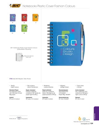 Notebooks Plastic Cover Fashion Colours




      39                         66                        71




      67                         68




   bIC® Notebooks Plastic Cover Fashion Colours:
             (12,5	cm	W	x	17,5	cm	H)




                                 SP:	80	mm	W	x	160	mm	H	
                                        (max.	4	col)




3706 Small/ Petit /Pequeño / Klein/ Piccolo




•	 Trendy	                             •	 Des	couleurs	           •	 Modernos	              •	 Modisch	                  •	 Colori	vivaci	
   bright colours                         vives et tendances         colores brillantes        kräftige Farben           	 e	trendy

standard Paper                         Papier standard            Papel estándar            standardpapier               Carta standard
All notebooks come                     Chaque notebook            Todos los cuadernos       Alle Notizbücher             Tutii i notebooks sono
with 100 sheet of lined                comprend 100 feuilles de   tienen	100	páginas	de	    mit liniertem                costituiti da 100 fogli a
80g paper.                             papier	ligné	de	80	g.      papel pautado de 80 gr.   Papier	80g,	100	Blatt.       righe. Carta da 80 gr.

Imprint                                Impression                 Impresión                 Personalisierung             stampa
SP: up to 4 colours                    SP: jusqu´à 4 couleurs     SP: hasta 4 colores       SP: max. 4 Farben            SP: max. 4 colori
                                                                                                                                                                          Notebooks




Min	Qty.:	50	units   25   =	6,5	Kg	(approx.)
                                                                                                                                  48                   pg 178

                                                                                                                     Please refer to page 4 for icon definitions.

                                                                                                                                        www.bicgraphic.com          129
 
