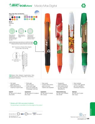 Media Max Digital                                                                                     26%


                                                                                                                                                                                                                 *


Plug, clip, Grip and section
Opaque                      Frosted
 01     02    03      04   05            3B                         4B                39    40    63      66

 07     10    12      18                 67                         68                69    71    82

Barrel
Opaque
 01




Plastic parts are          Plastic parts are                                       the final result is
acquired from              flaked, mixed and                                       pre-consumer
manufacturing              melted.                                                 recycled plastic
facilities to be reused                                                            pellets to make BiC®
and not discarded.                                                                 Ecolutions® pens.
(pg 148)

add the mobius loop to your artwork at no additional charge.
Please be sure to specify “Print the mobius loop” on your order.                                       26%
      (Mobius loop imprint defaults to lower left hand corner.)
                                                                                                             *
        Bic® ecolutions® Media Max Digital:
              (1,6 cm W x 14,2 cm H)
                                               Dg: image area: 43,6 mm x 76,6 mm
                                                Dg: text area: 68,7 mm x 38,4 mm




        sP: 5 mm W x 28 mm H
              (max. 3 col)




1e34 Ballpen / Bille / Bolígrafo / Kugelschreiber / sfera
1e35 Mechanical pencil / Porte-mines / Portaminas /
Druckbleistift / Portamine




•	 Soft,	sleek	                            •	 Partie	grip                                                          •	 Grip	suave              •	 Angenehm	                   •	 Grip	morbida
   gripping section                        	 lisse et douce                                                        •	 Cuerpo	extra	ancho	        weiche griffzone            •	 Corpo	molto	grande	
•	 Extra	wide	barrel	for                   •	 Corps	extra	large	                                                      para una zona           •	 Extra	breiter	Schaft	          per una superficie
   maximum imprint area                       pour une surface de                                                     máxima de impresión        für eine maximale              di stampa massima
                                              marquage maximale                                                                                  Werbefläche

imprint                                    impression                                                              impresión                  Personalisierung               stampa
sP: clip up to 3 colours                   sP: clip jusqu’à 3 couleurs                                             sP: clip hasta 3 colores   sP: Clip max. 3 Farben         sP: clip max. 3 colori
Dg: barrel                                 Dg: corps                                                               Dg: cuerpo                 Dg: schaft                     Dg: corpo




* Made with 26% recycled material.
      the percentage is calculated on the total weight of the product.
                                                                                                                                                                                                                              ecolutions®




Min Qty.: 500 units             M                                                  Ø 0,7 mm        500 = 6 Kg (approx.)
                                                                                                                                                                                                           pg 178
BiC® Easy-glide inkTM or
BiC® Fraud Defense inkTM option                                                                                                                                          Please refer to page 4 for icon definitions.

                                                                                                                                                                                            www.bicgraphic.com          159
 