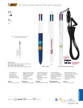4 Colours & 4 Colours Pen with Lanyard

Barrel
Opaque

  01    07



Clip
Opaque

  01




             BIC® 4 Colours & Pen with Lanyard:
                   (1,6 cm W x 14,4 cm H)
                      SP: 30 mm W x 43 mm H
                            (max. 2 col)




BIC® 4 Colours                                                                                                                                                                       Break-Away
1100 Ballpen / Bille / Bolígrafo / Kugelschreiber / Sfera                                                                                                                            Lanyard!*
BIC® 4 Colours Pen with Lanyard
1101* Ballpen / Bille / Bolígrafo / Kugelschreiber / Sfera                                              BIC® 4 Colours                      BIC® 4 Colours Pen with Lanyard




•	 Four different ink                           •	 Quatre couleurs d’encre           •	   4	colores	diferentes	de		      •	 Vier	Schreibfarben	          •	 Quattro differenti colori
	 colors	in	one!		                              	 différentes	en	un	stylo!			        	    tinta	en	un	producto!					
                                                                                                                  	      	 in	einem	Schreibgerät!			     	 di	inchiostro	un'unica	sfera!	
•	 Now	featuring	a	                             •	 Maintenant équipé                 •	   ¡Ahora con cierre de           •	 Lanyard jetzt mit einem      •	 Nuovo	fermaglio	con	
    breakaway clasp                                 d'une attache                    	    seguridad!                        Sicherheitsverschluss           chiusura di sicurezza
*		 Break-Away	Lanyard!                             amovible                         *    ¡Lanyard con cierre de         * Lanyard mit                   * Lanyard con fermaglio
                                                *		 Dragonne	amovible!               	    seguridad!                     	 Sicherheitsverschluss!           apre facile

Imprint                                         Impression                           Impresión                           Personalisierung                Stampa
SP: barrel up to 2 colours                      SP: corps jusqu’à 2 couleurs         SP: cuerpo hasta 2 colores          SP: Schaft max. 2 Farben        SP: corpo max. 2 colori
                                                                                                                                                                                                        WRITING INSTRUMENTS




                                                                                      *
Min Qty.: 250 units           M                     250   = 3,2 Kg (approx.)   300   = 6 Kg (approx.)
                                                                                                                                              48     *Only	BIC®	4	Colours             pg 178

                                                                                                                                                    Please refer to page 4 for icon definitions.

                                                                                                                                                                       www.bicgraphic.com          57
 