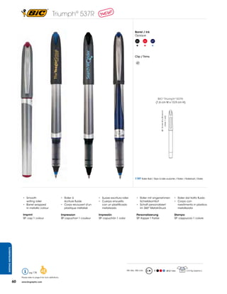 Triumph® 537R

                                                                                                                                      Barrel / Ink
                                                                                                                                      Opaque

                                                                                                                                       02          03   07




                                                                                                                                      Clip / Trims

                                                                                                                                        47




                                                                                                                                                                   BIC® Triumph® 537R:
                                                                                                                                                                 (1,6 cm W x 13,9 cm H)




                                                                                                                                                                     SP: 15 mm W x 25 mm H
                                                                                                                                                                           (max. 1 col)




                                                                                                                                      1197 Roller Ball / Stylo à bille roulante / Roller / Rollerball / Roller




                            •	 Smooth	                                    •	 Roller	à	                •	 Suave	escritura	roller         •	 Roller	mit	angenehmen		                                 •	 	Roller	dal	tratto	fluido
                               writing roller                             	 écriture	fluide           •	 Cuerpo	envuelto		 	               Schreibkomfort                                          •	 Corpo	con	
                            •	 Barrel	wrapped	                            •	 Corps	recouvert	d'un		      con un plastificado            •	 Schaft	personalisiert	                                      rivestimento in plastica
                               in metallic colour                            plastique métalisé          metalizado                     	 im	360º	Metall-Druck                                         metallizzata

                            Imprint                                       Impression                  Impresión                         Personalisierung                                           Stampa
                            SP: cap 1 colour                              SP: capuchon 1 couleur      SP:	capuchón	1	color              SP: Kappe 1 Farbe                                          SP: cappuccio 1 colore
WRITING INSTRUMENTS




                                   pg 178         48                                                                         Min Qty.: 250 units             R                               Ø 0,7 mm   250 = 2,5 Kg (approx.)


                           Please refer to page 4 for icon definitions.

                      60   www.bicgraphic.com
 