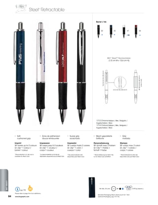 Steel Retractable
                                                          TM




                                                                                                                                          Barrel / Ink



                                                                                                                                                 02                                  34                  47                      55




                                                                                                                                                                               BIC® SteelTM Rectractable:
                                                                                                                                                                                (1,5	cm	W	x	13,6	cm	H)




                                                                                                                                                    *LE:	2,5	mm	W	x	25	mm	H	




                                                                                                                                                                                                                              SP:	20	mm	W	x	45	mm	H	
                                                                                                                                                                                                                                    (max.	2	col)
                                                                                                                                                                                     LE:	5	mm	W	x	45	mm	H	




                                                                                                                                          1712 Chrome Ballpen / Bille / Bolígrafo /
                                                                                                                                          Kugelschreiber / Sfera
                                                                                                                                          1714 Colours Ballpen / Bille / Bolígrafo /
                                                                                                                                          Kugelschreiber / Sfera




                   •	 Soft,	                                •	 Zone	de	préhension		                     •	 Suave	grip	                •	 Weich	gepolsterte		                                   •	 Grip	
                      cushioned grip                           douce rembourrée                            acolchado                  	 Griffzone	                                                morbida

                   Imprint                                  Impression                                  Impresión                     Personalisierung                                         Stampa
                   SP: barrel up to 2 colours               SP:	corps	jusqu’à	2	couleurs                SP: cuerpo hasta 2 colores    SP:	Schaft	max.	2	Farben                                 SP:	corpo	max.	2	colori
                   LE: clip* 1 colour /                     LE: clip* 1 couleur /                       LE: clip* 1 color /           LE:	Clip*	1	Farbe	/	                                     LE: clip* 1 colore /
                   barrel 1 colour                          corps 1 couleur                             cuerpo 1 color                Schaft	1	Farbe                                           corpo 1 colore

                   *Personalisation	on	clip	only	is	        *La personnalisation sur le clip est        *Clip personalizado sólo      * Personalisierung auf dem Clip                         * Personalizzazione sulla clip
                   available for Steel Color                disponible	uniquement	pour	le	Steel	Color   disponible para Steel Color   nur	für	Steel	Color	erhältlich                          disponibile solo per Steel Color
BIC® SELECT




                            pg 178        48                                                                                                   Min	Qty.:	25	units	                        M                  150   =	3,95	Kg	(approx.)	


                   Please refer to page 4 for icon definitions.
                                                                                                                                            Standard Packaging: Black velvet pouch for 1 item
              84   www.bicgraphic.com                                                                                                       Optional Packaging: (pg 173-174)
 