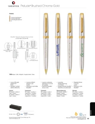 Prelude® Brushed Chrome Gold

             finishes


                  Chrome	Gold	Brushed	
                  Chrome	plate	finish	
                  with 22K gold plate trim




                Sheaffer® Prelude® Brushed Chrome Gold:
                         (1,5	cm	W	x	13,3	cm	H)




                                             LE:	5	mm	W	x	36	mm	H	                           LE:	5	mm	W	x	36	mm	H	
                                  SP:	20	mm	W	x	40	mm	H	




SP:	22	mm	W	x	25	mm	H	
      (max.	1	col)
                                                                LE:	4	mm	W	x	35	mm	H	
                                        (max.	1	col)




                                                                                              LE:	4	mm	W	x	35	mm	H	




             1530 Ballpen / Bille / Bolígrafo / Kugelschreiber / Sfera




             •	 Luxury	22K	gold	                                •	 Luxueux	attribut	                                  •	 Lujosos	acabados	     •	 Luxuriöse	                      •	 Pregiate	finiture
                 plated trim                                        plaqué	or	22	                                         bañados en oro de       Goldausführung	                     in oro 22
                 finish                                             carats                                                22 quilates             in 22 Karat                         carati
             •		 Sheaffer® Limited                              •		 Garantie	à	vie	limitée                            	•		Garantía	Sheaffer®   •	 Eingeschränkte	Sheaffer®        •		 Garanzia	a	vita
                 Lifetime Warranty                                  Sheaffer®                                         	 de	por	vida               Garantie	auf	Lebenszeit             Sheaffer®

             Imprint                                            Impression                                            Impresión                Personalisierung                   Stampa
             SP:	barrel	1	colour	/                              SP:	corps	1	couleur	/                                 SP:	cuerpo	1	color	/     SP:	Schaft	1	Farbe	/               SP:	corpo	1	colore	/
             cap 1 colour                                       capuchon 1 couleur                                    capuchón	1	color         Kappe 1 Farbe                      cappuccio 1 colore
             LE:	barrel	1	colour	/                              LE:	corps	1	couleur	/                                 LE:	cuerpo	1	color	/     LE:	Schaft	1	Farbe	/               LE:	corpo	1	colore	/
             cap 1 colour                                       capuchon 1 couleur                                    capuchón	1	color         Kappe 1 Farbe                      cappuccio 1 colore
                                                                                                                                                                                                                                  Sheaffer®




             Min	Qty.:	10	units                            M     12                     =	2,7	Kg	(approx.)                                                                                48                    pg 178
                                                                                                                                                                              Please refer to page 4 for icon definitions.
             Standard Packaging:	Sheaffer®	Luxury	Gift	Box	(pg	175)                                                                                              Please refer to page 186-187 for Sheaffer® warranties.
             Optional Packaging:	pg	175
                                                                                                                                                                                                 www.bicgraphic.com          91
 
