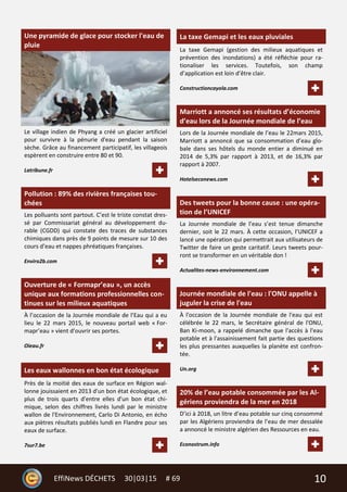 10EffiNews DÉCHETS 30|03|15 # 69
Une pyramide de glace pour stocker l'eau de
pluie
Le village indien de Phyang a créé un glacier artificiel
pour survivre à la pénurie d'eau pendant la saison
sèche. Grâce au financement participatif, les villageois
espèrent en construire entre 80 et 90.
Latribune.fr
Pollution : 89% des rivières françaises tou-
chées
Les polluants sont partout. C’est le triste constat dres-
sé par Commissariat général au développement du-
rable (CGDD) qui constate des traces de substances
chimiques dans près de 9 points de mesure sur 10 des
cours d’eau et nappes phréatiques françaises.
Enviro2b.com
Ouverture de « Formapr’eau », un accès
unique aux formations professionnelles con-
tinues sur les milieux aquatiques
À l’occasion de la Journée mondiale de l’Eau qui a eu
lieu le 22 mars 2015, le nouveau portail web « For-
mapr’eau » vient d’ouvrir ses portes.
Oieau.fr
Les eaux wallonnes en bon état écologique
Près de la moitié des eaux de surface en Région wal-
lonne jouissaient en 2013 d'un bon état écologique, et
plus de trois quarts d'entre elles d'un bon état chi-
mique, selon des chiffres livrés lundi par le ministre
wallon de l'Environnement, Carlo Di Antonio, en écho
aux piètres résultats publiés lundi en Flandre pour ses
eaux de surface.
7sur7.be
La taxe Gemapi et les eaux pluviales
La taxe Gemapi (gestion des milieux aquatiques et
prévention des inondations) a été réfléchie pour ra-
tionaliser les services. Toutefois, son champ
d’application est loin d’être clair.
Constructioncayola.com
Marriott a annoncé ses résultats d’économie
d’eau lors de la Journée mondiale de l’eau
Lors de la Journée mondiale de l’eau le 22mars 2015,
Marriott a annoncé que sa consommation d’eau glo-
bale dans ses hôtels du monde entier a diminué en
2014 de 5,3% par rapport à 2013, et de 16,3% par
rapport à 2007.
Hotelseconews.com
Des tweets pour la bonne cause : une opéra-
tion de l’UNICEF
La Journée mondiale de l’eau s’est tenue dimanche
dernier, soit le 22 mars. À cette occasion, l’UNICEF a
lancé une opération qui permettrait aux utilisateurs de
Twitter de faire un geste caritatif. Leurs tweets pour-
ront se transformer en un véritable don !
Actualites-news-environnement.com
Journée mondiale de l'eau : l'ONU appelle à
juguler la crise de l'eau
À l'occasion de la Journée mondiale de l'eau qui est
célébrée le 22 mars, le Secrétaire général de l'ONU,
Ban Ki-moon, a rappelé dimanche que l'accès à l'eau
potable et à l'assainissement fait partie des questions
les plus pressantes auxquelles la planète est confron-
tée.
Un.org
20% de l’eau potable consommée par les Al-
gériens proviendra de la mer en 2018
D’ici à 2018, un litre d’eau potable sur cinq consommé
par les Algériens proviendra de l’eau de mer dessalée
a annoncé le ministre algérien des Ressources en eau.
Econostrum.info
 