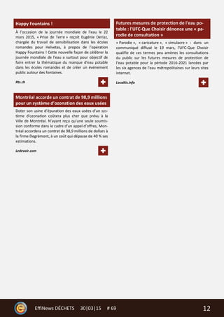 12EffiNews DÉCHETS 30|03|15 # 69
Happy Fountains !
À l’occasion de la journée mondiale de l’eau le 22
mars 2015, « Prise de Terre » reçoit Eugénie Deriaz,
chargée du travail de sensibilisation dans les écoles
romandes pour Helvetas, à propos de l’opération
Happy Fountains ! Cette nouvelle façon de célébrer la
journée mondiale de l'eau a surtout pour objectif de
faire entrer la thématique du manque d'eau potable
dans les écoles romandes et de créer un événement
public autour des fontaines.
Rts.ch
Montréal accorde un contrat de 98,9 millions
pour un système d’ozonation des eaux usées
Doter son usine d’épuration des eaux usées d’un sys-
tème d’ozonation coûtera plus cher que prévu à la
Ville de Montréal. N’ayant reçu qu’une seule soumis-
sion conforme dans le cadre d’un appel d’offres, Mon-
tréal accordera un contrat de 98,9 millions de dollars à
la firme Degrémont, à un coût qui dépasse de 40 % ses
estimations.
Ledevoir.com
Futures mesures de protection de l'eau po-
table : l'UFC-Que Choisir dénonce une « pa-
rodie de consultation »
« Parodie », « caricature », « simulacre » : dans un
communiqué diffusé le 19 mars, l'UFC-Que Choisir
qualifie de ces termes peu amènes les consultations
du public sur les futures mesures de protection de
l'eau potable pour la période 2016-2021 lancées par
les six agences de l'eau métropolitaines sur leurs sites
internet.
Localtis.info
 